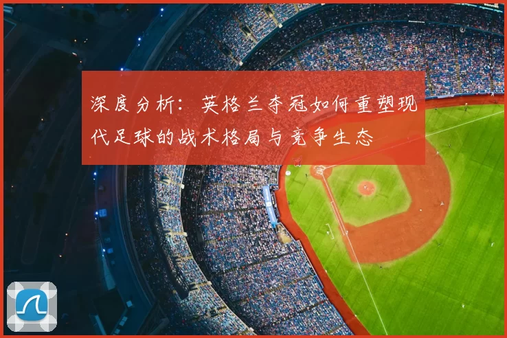 深度分析：英格兰夺冠如何重塑现代足球的战术格局与竞争生态