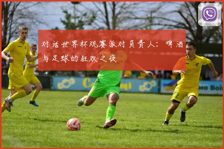 对话世界杯观赛派对负责人:啤酒与足球的狂欢之夜