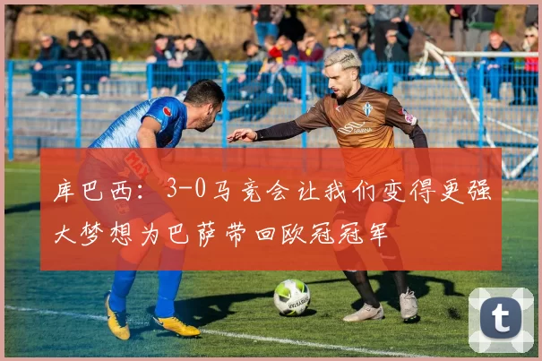 库巴西：3-0马竞会让我们变得更强大梦想为巴萨带回欧冠冠军