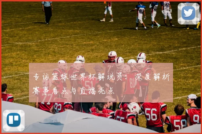专访篮球世界杯解说员：深度解析赛事看点与直播亮点