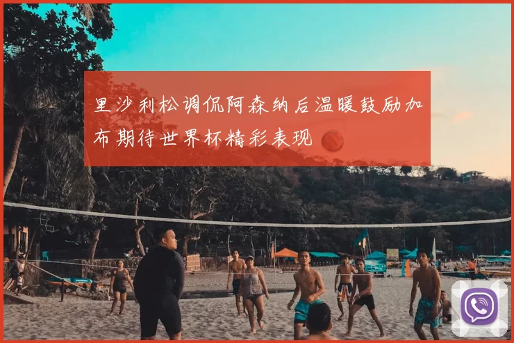 里沙利松调侃阿森纳后温暖鼓励加布期待世界杯精彩表现
