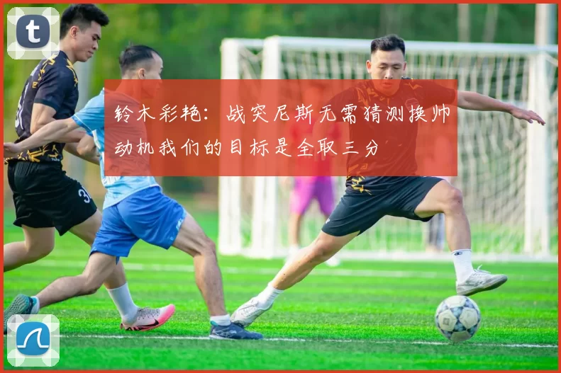 铃木彩艳:战突尼斯无需猜测换帅动机我们的目标是全取三分
