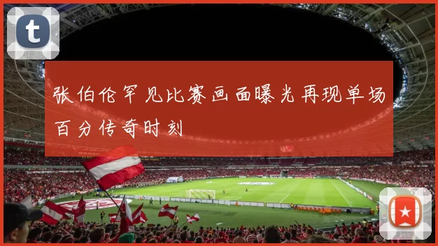 张伯伦罕见比赛画面曝光再现单场百分传奇时刻