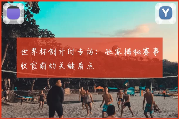 世界杯倒计时专访：独家揭秘赛事收官前的关键看点