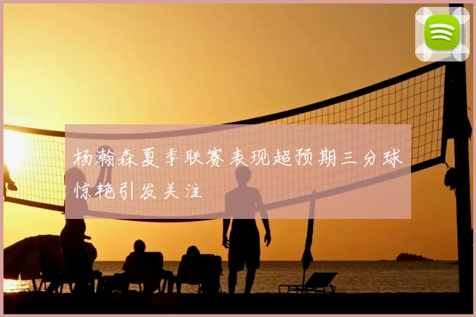杨瀚森夏季联赛表现超预期三分球惊艳引发关注