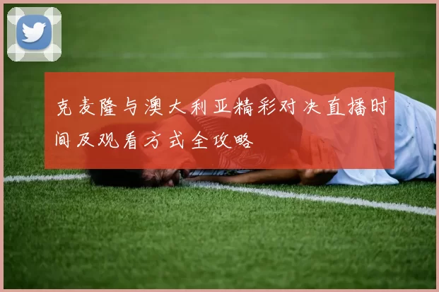 克麦隆与澳大利亚精彩对决直播时间及观看方式全攻略
