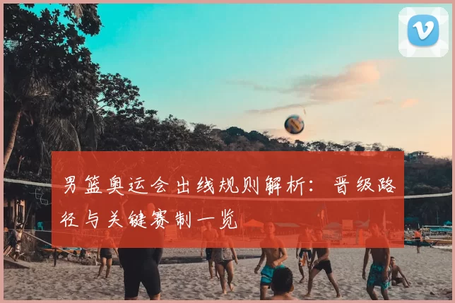 男篮奥运会出线规则解析:晋级路径与关键赛制一览