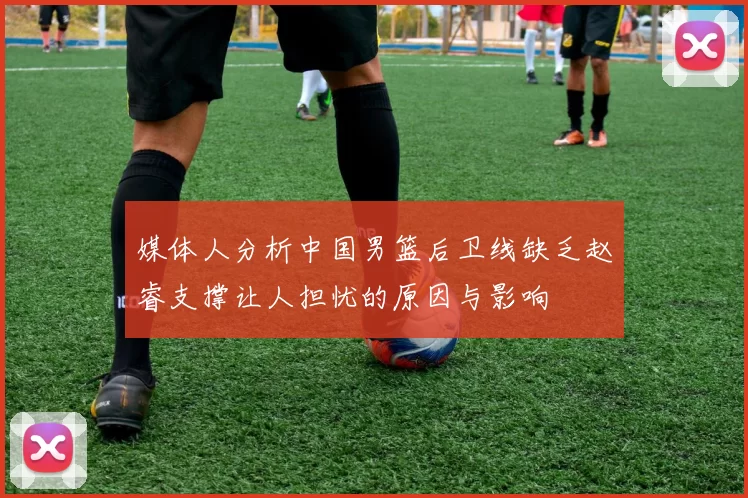 媒体人分析中国男篮后卫线缺乏赵睿支撑让人担忧的原因与影响