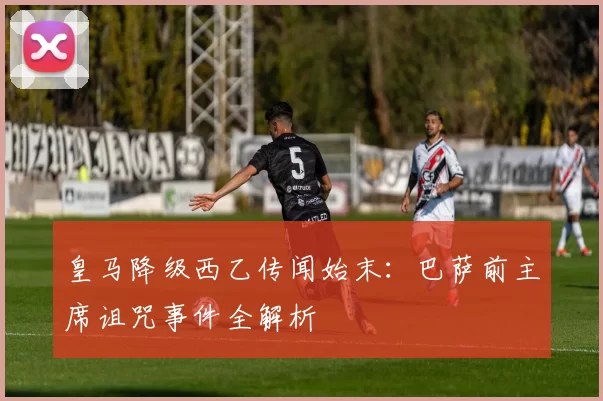 皇马降级西乙传闻始末:巴萨前主席诅咒事件全解析