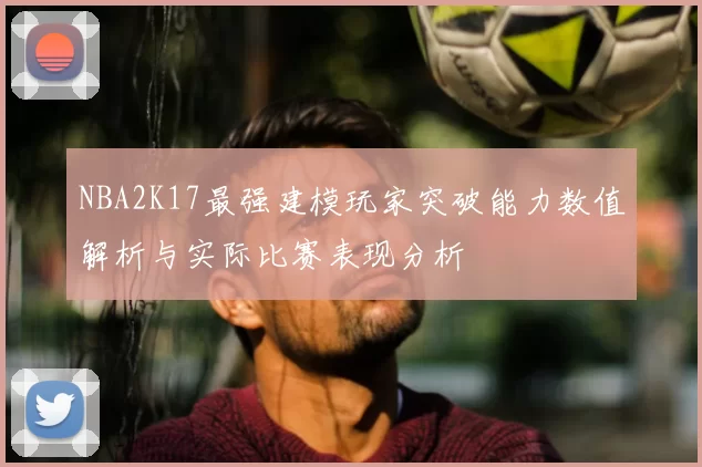NBA2K17最强建模玩家突破能力数值解析与实际比赛表现分析