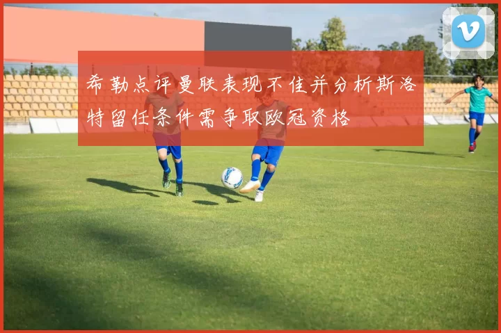 希勒点评曼联表现不佳并分析斯洛特留任条件需争取欧冠资格