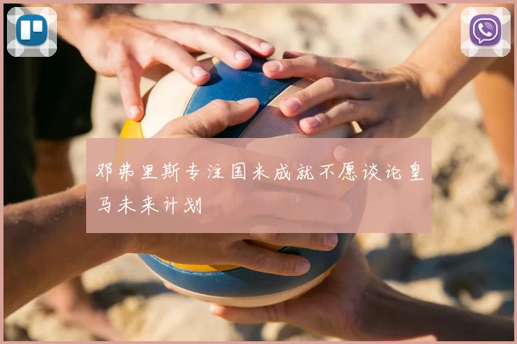 邓弗里斯专注国米成就不愿谈论皇马未来计划