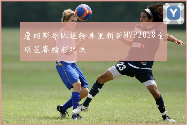 詹姆斯率队逆转库里斩获MVP2018全明星赛精彩对决