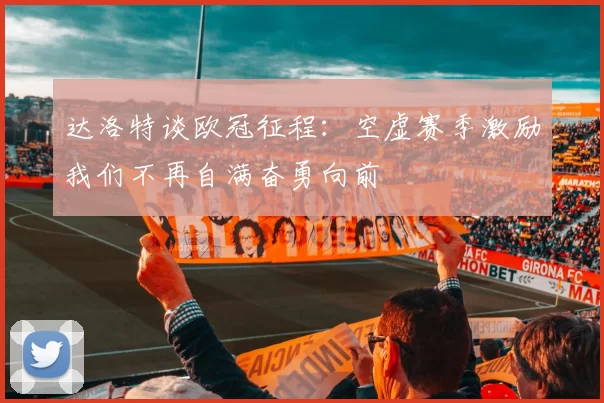 达洛特谈欧冠征程:空虚赛季激励我们不再自满奋勇向前